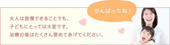 大人は我慢できることでも、子どもにとっては大変です。治療の後はたくさん褒めてあげてください。