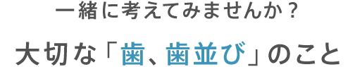 一緒に考えてみませんか？大切な「歯、歯並び」のこと